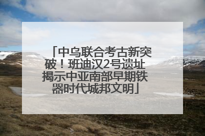 中乌联合考古新突破！班迪汉2号遗址揭示中亚南部早期铁器时代城邦文明