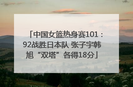 中国女篮热身赛101∶92战胜日本队 张子宇韩旭“双塔”各得18分