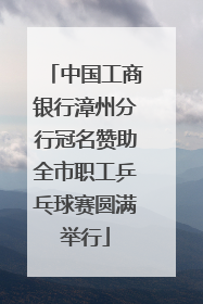 中国工商银行漳州分行冠名赞助全市职工乒乓球赛圆满举行