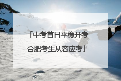 中考首日平稳开考 合肥考生从容应考