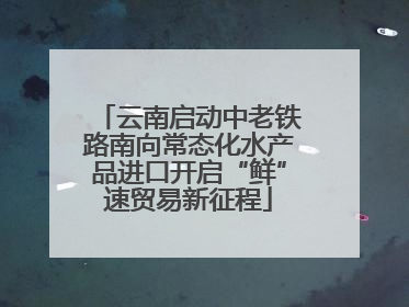 云南启动中老铁路南向常态化水产品进口开启“鲜”速贸易新征程