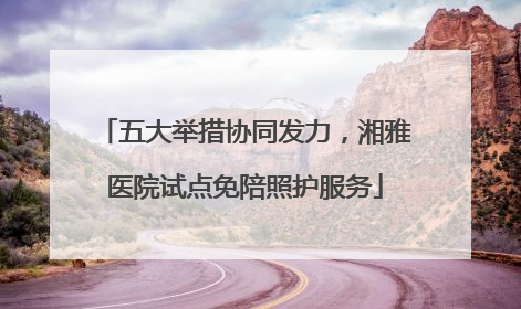 五大举措协同发力，湘雅医院试点免陪照护服务
