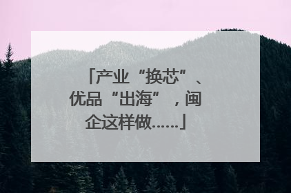 产业“换芯”、优品“出海”，闽企这样做……