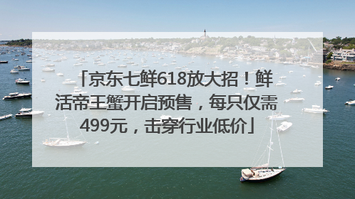京东七鲜618放大招！鲜活帝王蟹开启预售，每只仅需499元，击穿行业低价
