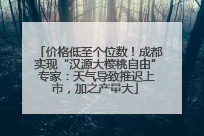 价格低至个位数！成都实现“汉源大樱桃自由” 专家：天气导致推迟上市，加之产量大