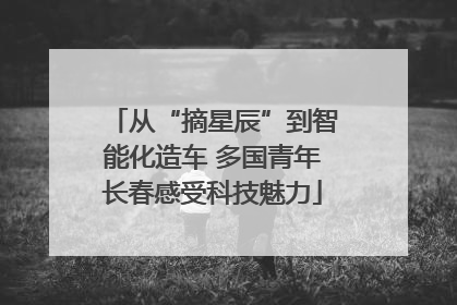 从“摘星辰”到智能化造车 多国青年长春感受科技魅力