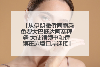 从伊朗撤侨同胞乘免费大巴抵达阿塞拜疆 大使馆领事和侨领在边境口岸迎接