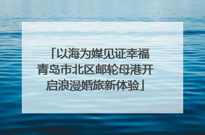 以海为媒见证幸福 青岛市北区邮轮母港开启浪漫婚旅新体验