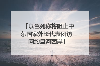 以色列称将阻止中东国家外长代表团访问约旦河西岸