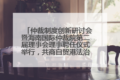 仲裁制度创新研讨会暨海南国际仲裁院第二届理事会理事聘任仪式举行，共商自贸港法治建设新路径