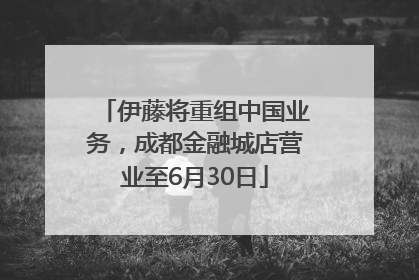 伊藤将重组中国业务，成都金融城店营业至6月30日