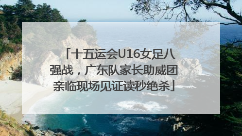 十五运会U16女足八强战，广东队家长助威团亲临现场见证读秒绝杀
