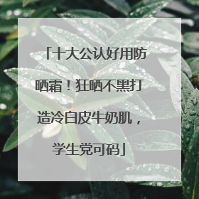 十大公认好用防晒霜！狂晒不黑打造冷白皮牛奶肌，学生党可码