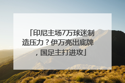 印尼主场7万球迷制造压力？伊万亮出底牌，国足主打进攻