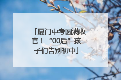 厦门中考圆满收官！“00后”孩子们告别初中