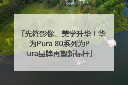先锋影像、美学升华！华为Pura 80系列为Pura品牌再塑新标杆
