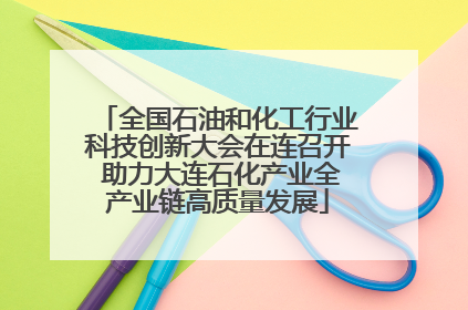 全国石油和化工行业科技创新大会在连召开 助力大连石化产业全产业链高质量发展