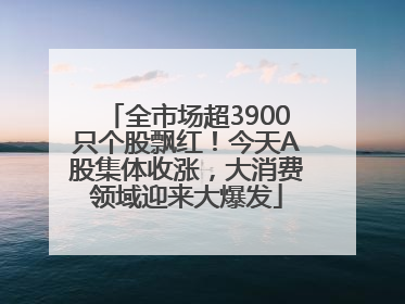 全市场超3900只个股飘红！今天A股集体收涨，大消费领域迎来大爆发