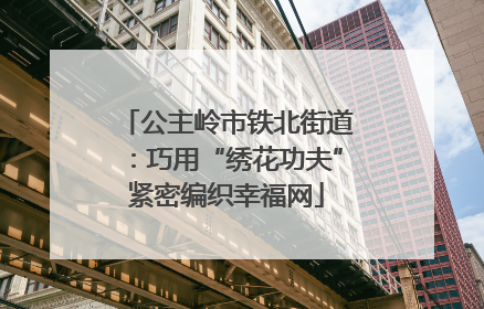 公主岭市铁北街道：巧用“绣花功夫”紧密编织幸福网