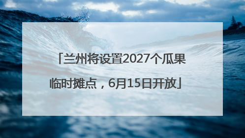 兰州将设置2027个瓜果临时摊点，6月15日开放