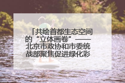 共绘首都生态空间的“立体画卷”——北京市政协和市委统战部聚焦促进绿化彩化美化生态空间建设联合协商议政