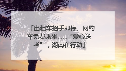 出租车招手即停、网约车免费乘坐……“爱心送考”，湖南在行动