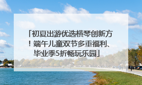 初夏出游优选横琴创新方！端午儿童双节多重福利、毕业季5折畅玩乐园