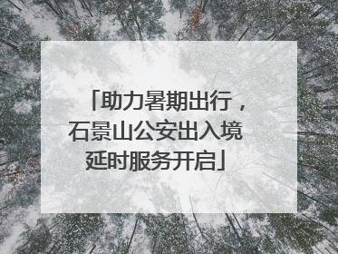 助力暑期出行，石景山公安出入境延时服务开启