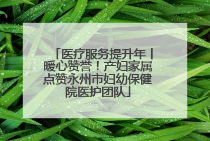医疗服务提升年丨暖心赞誉！产妇家属点赞永州市妇幼保健院医护团队