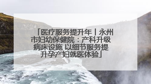 医疗服务提升年丨永州市妇幼保健院：产科升级病床设施 以细节服务提升孕产妇就医体验