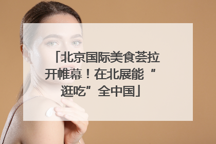 北京国际美食荟拉开帷幕！在北展能“逛吃”全中国
