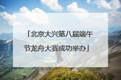北京大兴第八届端午节龙舟大赛成功举办