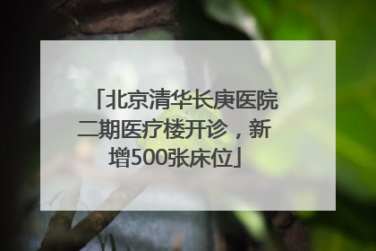 北京清华长庚医院二期医疗楼开诊，新增500张床位