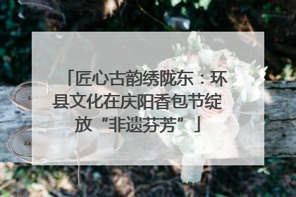 匠心古韵绣陇东：环县文化在庆阳香包节绽放“非遗芬芳”
