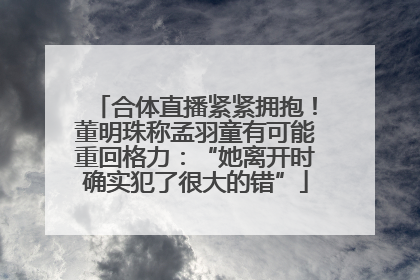 合体直播紧紧拥抱！董明珠称孟羽童有可能重回格力：“她离开时确实犯了很大的错”
