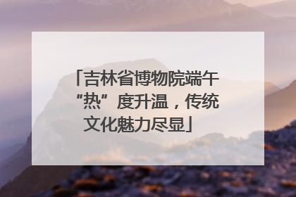 吉林省博物院端午“热”度升温，传统文化魅力尽显