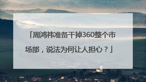 周鸿祎准备干掉360整个市场部，说法为何让人担心？