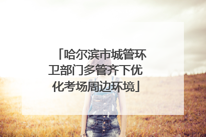 哈尔滨市城管环卫部门多管齐下优化考场周边环境