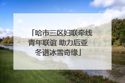 哈市三区妇联牵线青年联谊 助力后亚冬谱冰雪奇缘