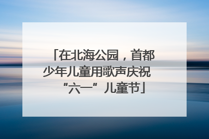 在北海公园，首都少年儿童用歌声庆祝“六一”儿童节
