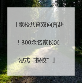 家校共育双向奔赴！300余名家长沉浸式“探校”