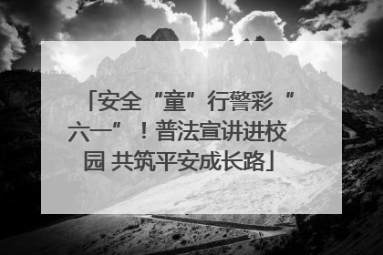 安全“童”行警彩“六一”！普法宣讲进校园 共筑平安成长路