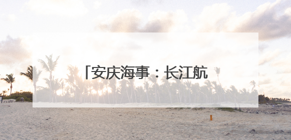 安庆海事：长江航道“野泳”风险多