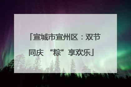 宣城市宣州区：双节同庆 “粽”享欢乐