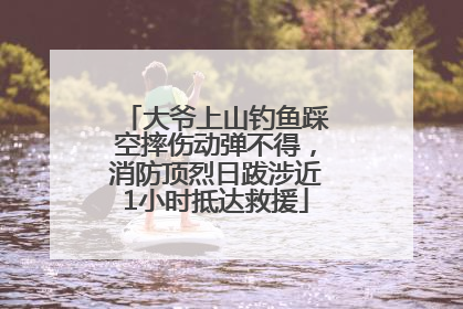 大爷上山钓鱼踩空摔伤动弹不得，消防顶烈日跋涉近1小时抵达救援