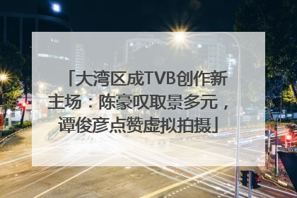大湾区成TVB创作新主场：陈豪叹取景多元，谭俊彦点赞虚拟拍摄