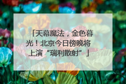天幕魔法，金色暮光！北京今日傍晚将上演“瑞利散射”