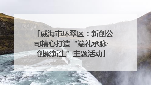 威海市环翠区：新创公司精心打造“端礼承脉·创聚新生”主题活动