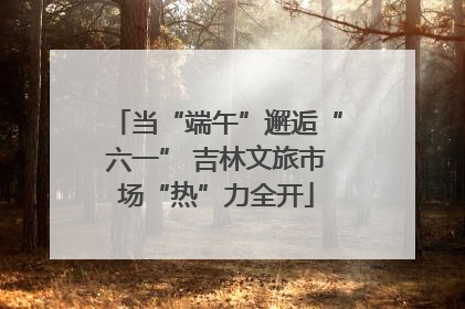 当“端午”邂逅“六一” 吉林文旅市场“热”力全开