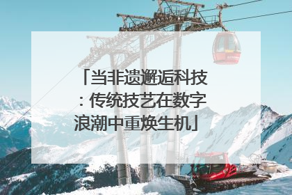 当非遗邂逅科技：传统技艺在数字浪潮中重焕生机